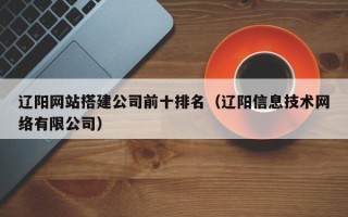 海东辽阳网站搭建公司前十排名（辽阳信息技术网络有限公司）