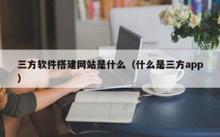 海东三方软件搭建网站是什么（什么是三方app）