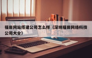 海东福田网站搭建公司怎么样（深圳福田网络科技公司大全）